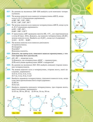 63
431°. За даними на малюнках 248–250 знайдіть кути вписаних чотири-
кутників.
432°. Чи можна описати коло навколо чотирикутника ABCD, якщо
кути A, B, C і D відповідно дорівнюють:
а) 90, 90, 110, 120;
б) 70, 130, 110, 50?
433°. Чи можна описати коло навколо чотирикутника ABCD, якщо кути
A, B і C відповідно дорівнюють:
а) 85, 130, 95;
б) 60, 100, 119?
434°. У трикутнику ABC проведено висоти ВВ1
і СС1
, які перетинаються
в точці K (мал. 251). Доведіть, що навколо чотирикутника АВ1
KС1
можна описати коло. Знайдіть кут В1
KС1
, якщо кут A дорівнює:
1) 55; 2) 72; 3) 60.
435°. Чи можна описати коло навколо довільного:
1) прямокутника;
2) квадрата;
3) ромба?
Відповідь поясніть.
436°. Доведіть, що центр кола, описаного навколо прямокутника, є точ-
кою перетину його діагоналей.
437°. АD і ВC — діаметри кола.
1) Доведіть, що чотирикутник ABDC — прямокутник.
2) За якої умови прямокутник ABDC є квадратом?
438°. За даними на малюнках 252–254 знайдіть невідомі сторони описа-
них чотирикутників.
439°. Чи можна вписати коло в чотирикутник, сторони якого, взяті по-
слідовно, дорівнюють:
1) 2 см, 3 см, 5 см, 4 см;
2) 7 см, 4 см, 3 см, 5 см?
440°. Знайдіть периметр чотирикутника, описаного навколо кола, якщо
сума двох протилежних його сторін дорівнює:
1) 20 см;
2) 3,2 дм.
441°. Знайдіть периметр описаного чотирикутника, три сторони якого,
взяті послідовно, дорівнюють:
1) 12 см, 16 см, 28 см; 2) 10 см, 14 см, 16 см.
4
4
4
4
4
Мал. 251
Мал. 250
Мал. 249
Мал. 248
Мал. 252 Мал. 253 Мал. 254
 