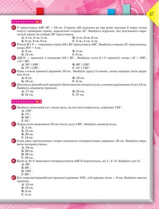 67
▶ ▶ ▶ ▶ ▶ ▶ ▶ ▶ ▶ ▶ № 2
1° У трикутнику АВС ВС = 18 см. Сторону АВ поділено на три рівні частини й через точки
поділу проведено прямі, паралельні стороні АС. Знайдіть відрізки, які відтинають пара-
лельні прямі на стороні ВС трикутника.
А. 5 см, 5 см, 5 см. В. 5 см, 6 см, 6 см.
Б. 6 см, 6 см, 6 см. Г. 4 см, 4 см, 4 см.
2° Точки М і N — середини сторін АВ і ВС трикутника АВС. Знайдіть сторону АС трикутника,
якщо МN = 4 см.
А. 8 см. В. 2 см.
Б. 12 см. Г. 6 см.
3° АВСD — трапеція з основами АD і ВС. Знайдіть кути А і С трапеції, якщо В = 100,
D = 60.
А. 30 і 100. В. 80 і 120.
Б. 70 і 120. Г. 45 і 150.
4 Одна з основ трапеції дорівнює 10 см. Знайдіть другу її основу, якщо середня лінія дорів-
нює 8 см.
А. 6 см. В. 18 см.
Б. 16 см. Г. 2 см.
5* Діагональрівнобічноїтрапеціїєбісектрисоюгострогокута,аосновидорівнюють5смі12см.
Знайдіть периметр трапеції.
А. 17 см. В. 25 см.
Б. 22 см. Г. 27 см.
▶ ▶ ▶ ▶ ▶ ▶ ▶ ▶ ▶ ▶ № 3
1° Знайдіть вписаний кут, якщо дуга, на яку він спирається, дорівнює 150.
А. 150.
Б. 75.
В. 90.
Г. 85.
2° Хорда кола завдовжки 10 см стягує дугу в 60. Знайдіть діаметр кола.
А. 5 см.
Б. 15 см.
В. 20 см.
Г. 16 см.
3° Сума двох протилежних сторін описаного чотирикутника дорівнює 10 см. Знайдіть пери-
метр чотирикутника.
А. 10 см.
Б. 20 см.
В. 30 см.
Г. 40 см.
4 Кути А, В і С вписаного чотирикутника АВСD відносяться, як 1 : 2 : 3. Знайдіть кут D.
А. 30.
Б. 60.
В. 120.
Г. 90.
5* Кут описаної рівнобічної трапеції дорівнює 150, а її середня лінія — 6 см. Знайдіть висоту
трапеції.
А. 12 см.
Б. 18 см.
В. 3 см.
Г. 4 см.
 