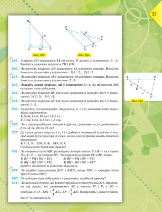 81
Мал. 283 Мал. 284
529°. Відрізок СD завдовжки 14 см точка Н ділить у відношенні 3 : 4.
Знайдіть довжини відрізків СН і НD.
530°. Накресліть відрізок АВ завдовжки 12 клітинок зошита. Поділіть
його за клітинками у відношенні: 1) 1 : 2; 2) 5 : 7.
531°. Накресліть відрізок МN завдовжки 10 клітинок зошита. Поділіть
його за клітинками у відношенні 2 : 3.
532°. Поділіть даний відрізок AB у відношенні 3 : 4. За малюнком 285
складіть план побудови.
533°. Накресліть відрізок ВС довільної довжини й поділіть його у відно-
шенні: 1) 2 : 3; 2) 1 : 4.
534°. Накресліть відрізок АС довільної довжини й поділіть його у відно-
шенні 1 : 2.
535°. Визначте, чи пропорційні відрізки а, b, c і d, довжини яких відпо-
відно дорівнюють:
1) 5 см, 6 см, 10 см і 18,5 см;
2) 7 см, 4 см, 2,1 см і 1,1 см.
536°. Чи є пропорційними чотири відрізки, довжини яких дорівнюють
8 см, 3 см, 24 см і 9 см?
537°. До трьох даних відрізків а, b і с доберіть четвертий відрізок d так,
щоб вони були пропорційними, якщо дані відрізки мають довжини
відповідно:
1) 1, 2, 3; 2) 6, 3, 4; 3) 3, 5, 7.
Скільки розв’язків має задача?
538°. На сторонах кута АВС розміщено чотири точки: P і Q — на стороні
ВА, E і F — на стороні ВС. Чи паралельні прямі PE і QF, якщо:
1) ВР = РQ і ВЕ = ЕF; 3) ВР = РQ і ВF = FЕ;
2) ВQ = QР і ВF = FЕ; 4) ВQ = QР і ВЕ = ЕF?
Зробіть малюнки та поясніть відповідь.
539°. Чи подібні трикутники ABC і AMN, якщо MN — середня лінія
трикутника ABC?
540°. Як найпростіше побудувати трикутник, подібний даному?
541°. Паралельно стороні АВ рівностороннього трикутника АВС проведе-
но дві прямі, які перетинають АС в точках М і Е, а ВС —
в точках N і F.
3
4
MN AB
 ,
1
2
EF AB
 . Накресліть у зошиті табли-
цю 17 та заповніть її.
5
5
5
5
5
Мал. 285
 