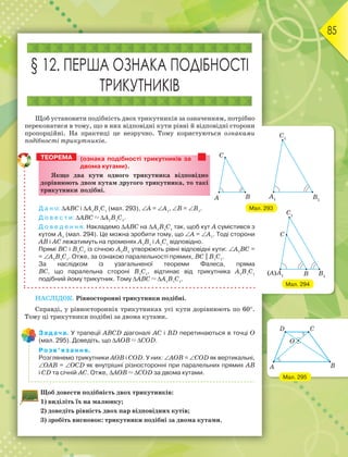 85
§ 12. ПЕРША ОЗНАКА ПОДІБНОСТІ
ТРИКУТНИКІВ
Щоб установити подібність двох трикутників за означенням, потрібно
переконатися в тому, що в них відповідні кути рівні й відповідні сторони
пропорційні. На практиці це незручно. Тому користуються ознаками
подібності трикутників.
(ознака подібності трикутників за
двома кутами).
ßêùî äâà êóòè îäíîãî òðèêóòíèêà âіäïîâіäíî
äîðіâíþþòü äâîì êóòàì äðóãîãî òðèêóòíèêà, òî òàêі
òðèêóòíèêè ïîäіáíі.
Д а н о: АВС і А1
В1
С1
(мал. 293), А = А1
, В = В1
.
Д о в е с т и: АВС  А1
В1
С1
.
Д о в е д е н н я. Накладемо АВС на А1
В1
С1
так, щоб кут А сумістився з
кутом А1
(мал. 294). Це можна зробити тому, що А = А1
. Тоді сторони
АВ і АС лежатимуть на променях А1
В1
і А1
С1
відповідно.
Прямі ВС і В1
С1
із січною А1
В1
утворюють рівні відповідні кути: А1
ВС =
= А1
В1
С1
. Отже, за ознакою паралельності прямих, ВС || В1
С1
.
За наслідком із узагальненої теореми Фалеса, пряма
ВС, що паралельна стороні В1
С1
, відтинає від трикутника А1
В1
С1
подібний йому трикутник. Тому АВС  А1
В1
С1
.
НАСЛІДОК. Рівносторонні трикутники подібні.
Справді, у рівносторонніх трикутниках усі кути дорівнюють по 60.
Тому ці трикутники подібні за двома кутами.
Задача. У трапеції АВСD діагоналі АС і ВD перетинаються в точці О
(мал. 295). Доведіть, що АОВ  СОD.
Розв’язання.
Розглянемо трикутники АОВ і СОD. У них: АОВ = СОD як вертикальні,
ОАВ = ОСD як внутрішні різносторонні при паралельних прямих АВ
і СD та січній АС. Отже, АОВ  СОD за двома кутами.
Щоб довести подібність двох трикутників:
1) виділіть їх на малюнку;
2) доведіть рівність двох пар відповідних кутів;
3) зробіть висновок: трикутники подібні за двома кутами.
ТЕОРЕМА
Мал. 294
Мал. 295
Мал. 293
 