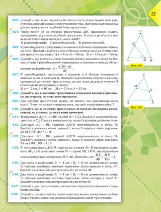 89
603. Доведіть, що через вершину більшого кута різностороннього три-
кутника завжди можна провести пряму так, щоб вона відтинала від
даного трикутника подібний йому трикутник.
604. Через точку М на стороні трикутника АВС проведено пряму,
що відтинає від нього подібний трикутник. Скільки розв’язків має
задача? Розгляньте випадки, коли АВС:
1) різносторонній; 2) рівнобедрений; 3) рівносторонній.
605. У рівнобедрений трикутник з основою а й бічною стороною b вписа-
но коло. Знайдіть відстань між точками дотику кола до бічних сто-
рін трикутника, якщо: 1) а = 6 см, b = 10 см; 2) а = 10 см, b = 13 см.
606. Доведіть, що відстань d між точками дотику вписаного кола до біч-
них сторін b рівнобедреного трикутника з основою а можна обчис-
лювати за формулою:
 


a b a
d
b
2
2
.
607. У рівнобедрений трикутник з основою а й бічною стороною b
вписано коло із центром О. Знайдіть відношення відрізків висоти,
проведеної до основи трикутника, на які вона ділиться точкою О
(починаючи від вершини), якщо:
1) а = 12 см, b = 10 см; 2) а = 10 см, b = 13 см.
608. Доведіть, що в подібних трикутниках відповідні висоти відносять-
ся, як сторони, до яких вони проведені.
609. Два подібні трикутники мають по висоті, що дорівнюють одна
одній. Чому не можна стверджувати, що дані трикутники рівні?
610. Доведіть, що в подібних трикутниках відповідні бісектриси відно-
сяться, як сторони, до яких вони проведені.
611. Трикутники А1
В1
С1
і АВС подібні (k = 1,5). Знайдіть довжини бісек-
трис кутів С1
і С даних трикутників, якщо їх різниця дорівнює 4 см.
612. Діагоналі АС і ВD трапеції АВСD перетинаються в точці О.
Знайдіть довжини основ трапеції, якщо її середня лінія дорівнює
24 см і СО : АО = 1 : 3.
613. Діагоналі АС і ВD трапеції АВСD перетинаються в точці О.
Знайдіть довжини основ трапеції, якщо її середня лінія дорівнює
24 см і ВО : DО = 3 : 5.
614. У чотирикутнику АВСD з прямими кутами В і D проведено діаго-
наль АС, а з її довільної точки М — прямі МL і МN, які відповідно
перпендикулярні до прямих ВС і АD. Доведіть, що  
ML MN
AB CD
1.
615. Два кола з радіусами R1
= 4 см і R2
= 6 см дотикаються зовні.
Їх спільна зовнішня дотична перетинає лінію центрів у точці М.
Знайдіть відстані від центрів цих кіл до точки М.
616. Два кола з радіусами R1
= 3 см і R2
= 6 см дотикаються зовні.
Їх спільна зовнішня дотична перетинає лінію центрів у точці K.
Знайдіть відстані від центрів цих кіл до точки K.
617*. Доведіть, що трикутники з відповідно перпендикулярними сторо-
нами подібні.
618*. Доведіть, що відстані від точки перетину медіан трикутника до його
сторін утричі менші від довжин відповідних висот трикутника.
6
6
6
6
6
6
Мал. 306
Мал. 305
 