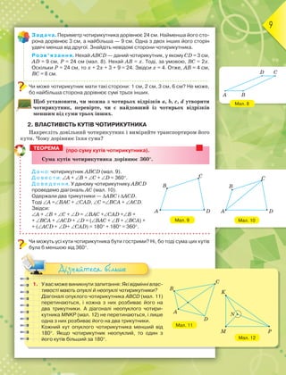 9
Мал. 8
Мал. 10
Задача. Периметр чотирикутника дорівнює 24 см. Найменша його сто-
рона дорівнює 3 см, а найбільша — 9 см. Одна з двох інших його сторін
удвічі менша від другої. Знайдіть невідомі сторони чотирикутника.
Розв’язання. Нехай ABCD — даний чотирикутник, у якому CD = 3 см,
AD = 9 см, Р = 24 см (мал. 8). Нехай AB = х. Тоді, за умовою, BC = 2х.
Оскільки Р = 24 см, то х + 2х + 3 + 9 = 24. Звідси х = 4. Отже, AB = 4 см,
BC = 8 см.
Чи може чотирикутник мати такі сторони: 1 см, 2 см, 3 см, 6 см? Не може,
бо найбільша сторона дорівнює сумі трьох інших.
Щоб установити, чи можна з чотирьох відрізків a, b, c, d утворити
чотирикутник, перевірте, чи є найдовший із чотирьох відрізків
меншим від суми трьох інших.
2. ВЛАСТИВІСТЬ КУТІВ ЧОТИРИКУТНИКА
Накресліть довільний чотирикутник і виміряйте транспортиром його
кути. Чому дорівнює їхня сума?
(про суму кутів чотирикутника).
Ñóìà êóòіâ ÷îòèðèêóòíèêà äîðіâíþє 360.
Д а н о: чотирикутник ABCD (мал. 9).
Д о в е с т и: A + B + C + D = 360.
Д о в е д е н н я. У даному чотирикутнику ABCD
проведемо діагональ AC (мал. 10).
Одержали два трикутники — ABC і ACD.
Тоді A =BAC + CAD, C =BCA + ACD.
Звідси:
A + B + C + D = BAC +CAD +B +
+ BCA + ACD + D = (BAC + B + BCA) +
+ (ACD + D+ CAD) = 180 + 180 = 360.
Чи можуть усі кути чотирикутника бути гострими? Ні, бо тоді сума цих кутів
була б меншою від 360.
1. У вас може виникнути запитання: Які відмінні влас-
тивості мають опуклі й неопуклі чотирикутники?
Діагоналі опуклого чотирикутника ABCD (мал. 11)
перетинаються, і кожна з них розбиває його на
два трикутники. А діагоналі неопуклого чотири-
кутника MNKP (мал. 12) не перетинаються, і лише
одна з них розбиває його на два трикутники.
Кожний кут опуклого чотирикутника менший від
180. Якщо чотирикутник неопуклий, то один з
його кутів більший за 180.
Дізнайтеся більше
ТЕОРЕМА
Мал. 9
C
D
A
B
D C
A B
C
D
A
B
K
M P
N
Мал. 12
Мал. 11
C
B
A
D
 