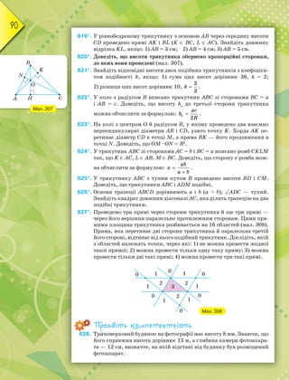 90
619*. У рівнобедреному трикутнику з основою АВ через середину висоти
СD проведено прямі АK і ВL (K  ВС, L  АС). Знайдіть довжину
відрізка KL, якщо: 1) АВ = 3 см; 2) АВ = 4 см; 3) АВ = 5 см.
620*. Доведіть, що висоти трикутника обернено пропорційні сторонам,
до яких вони проведені (мал. 307).
621*. Знайдіть відповідні висоти двох подібних трикутників з коефіцієн-
том подібності k, якщо: 1) сума цих висот дорівнює 36, k = 2;
2) різниця цих висот дорівнює 10, 
k
2
3
.
622*. У коло з радіусом R вписано трикутник АВС зі сторонами ВС = а
і АВ = с. Доведіть, що висоту hb
до третьої сторони трикутника
можна обчислити за формулою: 
b
ac
h
R
2
.
623*. На колі з центром О й радіусом R, у якому проведено два взаємно
перпендикулярні діаметри АB і СD, узято точку K. Хорда АK пе-
ретинає діаметр СD в точці М, а пряма ВK — його продовження в
точці N. Доведіть, що ОМ · ОN = R2
.
624*. У трикутник АВС зі сторонами АС = b і ВС = а вписано ромб CKLM
так, що K  АС, L  АВ, M  ВС. Доведіть, що сторону х ромба мож-
на обчислити за формулою: 

ab
x
a b
.
625*. У трикутнику АВС з тупим кутом В проведено висоти ВD і СM.
Доведіть, що трикутники АВС і АDM подібні.
626*. Основи трапеції АВСD дорівнюють a і b (a  b), АDC — тупий.
Знайдіть квадрат довжини діагоналі AC, яка ділить трапецію на два
подібні трикутники.
627*. Проведемо три прямі через сторони трикутника й ще три прямі —
через його вершини паралельно протилежним сторонам. Цими пря-
мими площина трикутника розбивається на 16 областей (мал. 308).
Пряма, яка перетинає дві сторони трикутника й паралельна третій
його стороні, відтинає від нього подібний трикутник. Дослідіть, якій
з областей належать точки, через які: 1) не можна провести жодної
такої прямої; 2) можна провести тільки одну таку пряму; 3) можна
провести тільки дві такі прямі; 4) можна провести три такі прямі.
Мал. 308
Проявіть компетентність
628. Триповерховий будинок на фотографії має висоту 8 мм. Знаючи, що
його справжня висота дорівнює 13 м, а глибина камери фотоапара-
та — 12 см, визначте, на якій відстані від будинку був розміщений
фотоапарат.
Мал. 307
 