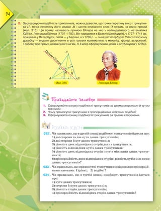 94
2. Застосовуючи подібність трикутників, можна довести, що точка перетину висот трикутни-
ка Н, точка перетину його медіан М і центр описаного кола О лежать на одній прямій
(мал. 315). Цю пряму називають прямою Ейлера на честь найвидатнішого математика
ХVІІІ ст. Леонарда Ейлера (1707–1783). Він народився в Базелі (Швейцарія), у 1727–1741 рр.
працював у Петербурзі, потім — у Берліні, а з 1766 р. — знову в Петербурзі. У його творчому
доробку — видатні досягнення в усіх галузях математики, у механіці, фізиці, астрономії.
Теорему про пряму, названу його ім’ям, Л. Ейлер сформулював, довів й опублікував у 1765 р.
Мал. 315 Леонард Ейлер
Пригадайте головне
1. Сформулюйте ознаку подібності трикутників за двома сторонами й кутом
між ними.
2. Чому прямокутні трикутники з пропорційними катетами подібні?
3. Сформулюйте ознаку подібності трикутників за трьома сторонами.
Розв’яжіть задачі
632'. Чи правильно, що в другій ознаці подібності трикутників йдеться про:
1) дві сторони та два кути даних трикутників;
2) дві сторони й кут даних трикутників;
3) рівність двох відповідних сторін даних трикутників;
4) рівність відповідних кутів даних трикутників;
5) рівність двох відповідних сторін і кутів між ними даних трикут-
ників;
6) пропорційність двох відповідних сторін і рівність кутів між ними
даних трикутників?
633'. Чи правильно, що прямокутні трикутники з відповідно пропорцій-
ними катетами: 1) рівні; 2) подібні?
634'. Чи правильно, що в третій ознаці подібності трикутників ідеться
про:
1) кути даних трикутників;
2) сторони й кути даних трикутників;
3) рівність сторін даних трикутників;
4) пропорційність відповідних сторін даних трикутників?
 
