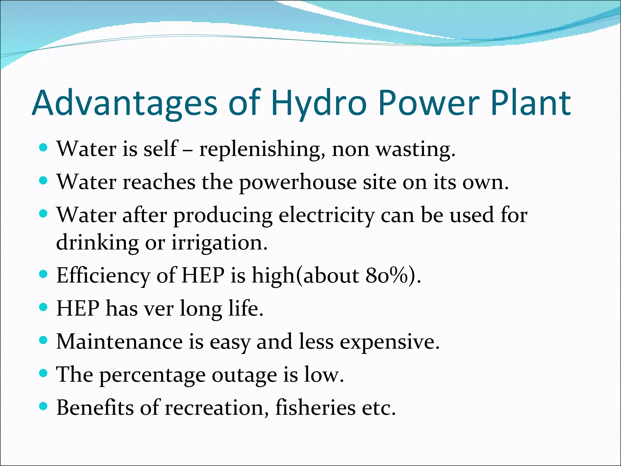 Advantages of Hydro Power Plant Water is self – replenishing, non wasting. Water reaches the powerhouse site on its own. Water after producing electricity can be used for drinking or irrigation. Efficiency of HEP is high(about 80%). HEP has ver long life. Maintenance is easy and less expensive. The percentage outage is low. Benefits of recreation, fisheries etc. 