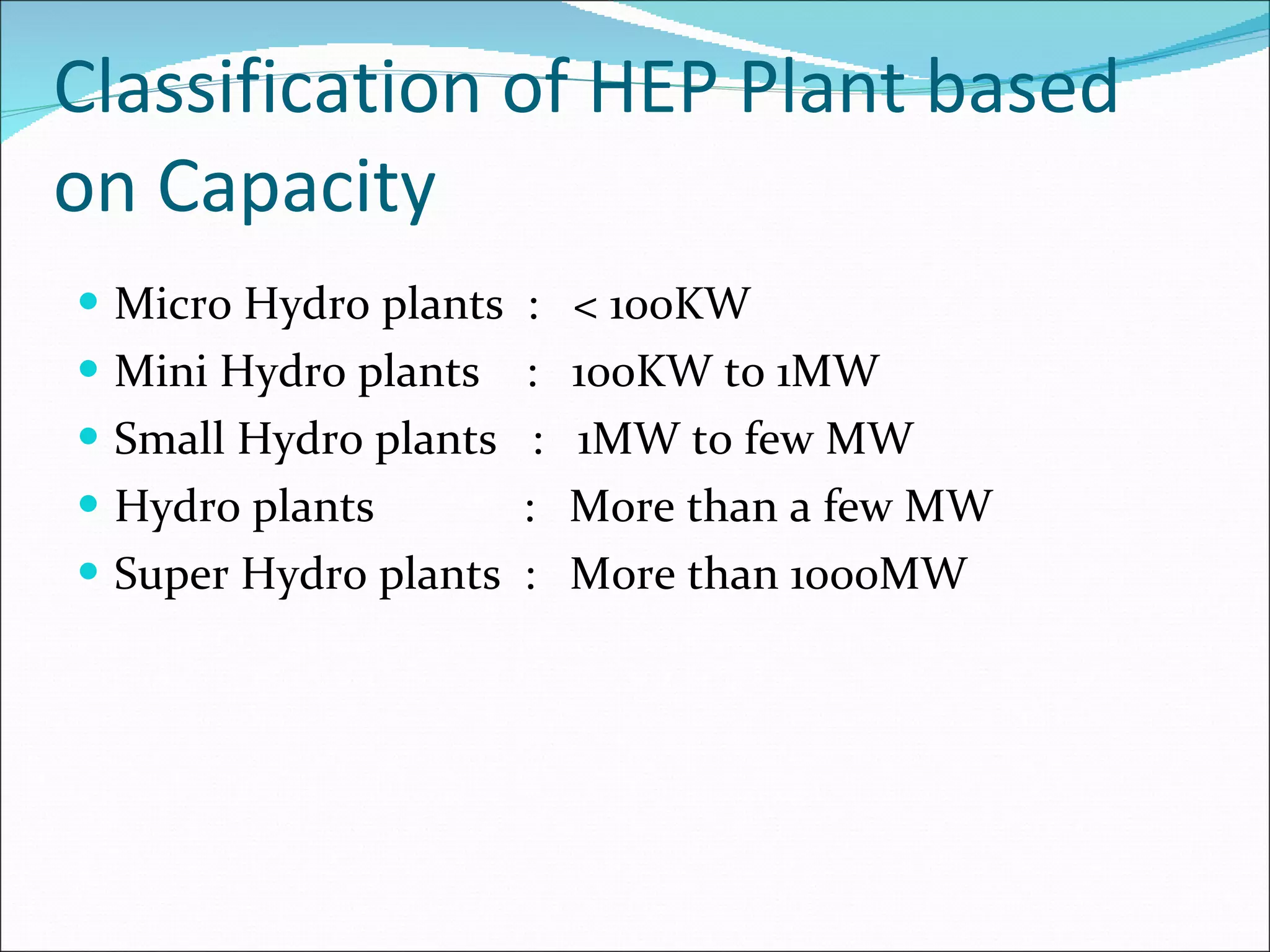 Classification of HEP Plant based on Capacity Micro Hydro plants  :  < 100KW Mini Hydro plants  :  100KW to 1MW Small Hydro plants  :  1MW to few MW Hydro plants  :  More than a few MW Super Hydro plants  :  More than 1000MW 