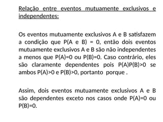 Relação entre eventos mutuamente exclusivos e
independentes:
Os eventos mutuamente exclusivos A e B satisfazem
a condição que P(A e B) = 0, então dois eventos
mutuamente exclusivos A e B são não independentes
a menos que P(A)=0 ou P(B)=0. Caso contrário, eles
são claramente dependentes pois P(A)P(B)>0 se
ambos P(A)>0 e P(B)>0, portanto porque .
Assim, dois eventos mutuamente exclusivos A e B
são dependentes exceto nos casos onde P(A)=0 ou
P(B)=0.
 