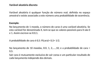 Variável aleatória discreta
Variável aleatória é qualquer função de número real, definida no espaço
amostral e existe associado a este número uma probabilidade de ocorrência.
Exemplo:
No lançamento de 1 moeda, o número de caras é uma variável aleatória. Se
esta variável for denominada X, tem-se que os valores possíveis para X são 0
e 1. Assim escreve-se X:0,1.
A probabilidade de cara é 0,5: P(cara)= 0,5= 1/2.
No lançamento de 10 moedas, X:0, 1, 2,....,10; e a probabilidade de cara =
0,5.
Sair cara é mutuamente exclusivo de sair coroa e um particular resultado de
cada lançamento independe dos demais.
 