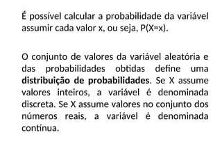 É possível calcular a probabilidade da variável
assumir cada valor x, ou seja, P(X=x).
O conjunto de valores da variável aleatória e
das probabilidades obtidas define uma
distribuição de probabilidades. Se X assume
valores inteiros, a variável é denominada
discreta. Se X assume valores no conjunto dos
números reais, a variável é denominada
contínua.
 