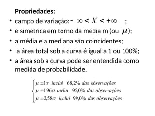 Propriedades:
• campo de variação: ;
• é simétrica em torno da média m (ou );
• a média e a mediana são coincidentes;
• a área total sob a curva é igual a 1 ou 100%;
• a área sob a curva pode ser entendida como
medida de probabilidade.




 X

s
observaçõe
das
inclui
s
observaçõe
das
inclui
s
observaçõe
das
inclui
%
0
,
99
58
,
2
%
0
,
95
96
,
1
%
2
,
68
1









 