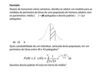 Exemplo:
Depois de tomarmos várias amostras, decidiu-se adotar um modelo para as
medidas de perímetro do tórax de uma população de homens adultos com
os parâmetros: média ( ) = 40 polegadas e desvio padrão ( ) = 2
polegadas.
40 43 X
Qual a probabilidade de um indivíduo, sorteado desta população, ter um
perímetro de tórax entre 40 e 43 polegadas?
Quantos desvio padrão 43 está em torno da média?
 
dx
e
X
P x
x






43
40
]
4
2
)
40
(
[
2
2
2
1
)
43
40
(

 