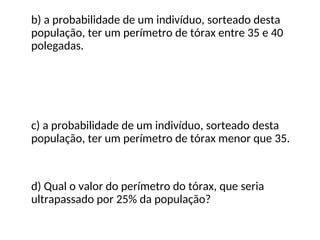 b) a probabilidade de um indivíduo, sorteado desta
população, ter um perímetro de tórax entre 35 e 40
polegadas.
c) a probabilidade de um indivíduo, sorteado desta
população, ter um perímetro de tórax menor que 35.
d) Qual o valor do perímetro do tórax, que seria
ultrapassado por 25% da população?
 