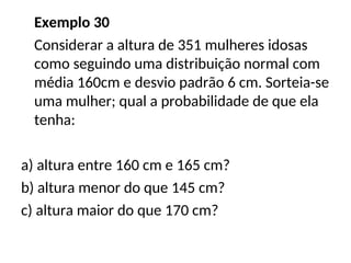 Exemplo 30
Considerar a altura de 351 mulheres idosas
como seguindo uma distribuição normal com
média 160cm e desvio padrão 6 cm. Sorteia-se
uma mulher; qual a probabilidade de que ela
tenha:
a) altura entre 160 cm e 165 cm?
b) altura menor do que 145 cm?
c) altura maior do que 170 cm?
 