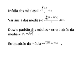 Média das médias
Variância das médias ;
Desvio padrão das médias = erro padrão da
média = ;
Erro padrão da média = .
14
)
(
11
1




n
f
x
x i
i
i
833
,
1
)
( 2
11
1
2





n
f
x
x i
i
i
x

2
x
x 
 
354
,
1
833
,
1 
 