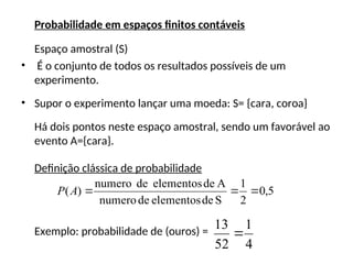 Probabilidade em espaços finitos contáveis
Espaço amostral (S)
• É o conjunto de todos os resultados possíveis de um
experimento.
• Supor o experimento lançar uma moeda: S= {cara, coroa}
Há dois pontos neste espaço amostral, sendo um favorável ao
evento A={cara}.
Definição clássica de probabilidade
Exemplo: probabilidade de (ouros) =
5
,
0
2
1
S
de
elementos
de
numero
A
de
elementos
de
numero
)
( 


A
P
4
1
52
13

 