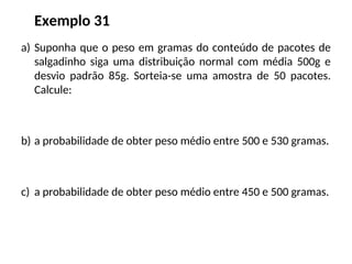 Exemplo 31
a) Suponha que o peso em gramas do conteúdo de pacotes de
salgadinho siga uma distribuição normal com média 500g e
desvio padrão 85g. Sorteia-se uma amostra de 50 pacotes.
Calcule:
b) a probabilidade de obter peso médio entre 500 e 530 gramas.
c) a probabilidade de obter peso médio entre 450 e 500 gramas.
 
