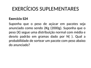 EXERCÍCIOS SUPLEMENTARES
Exercício S24
Suponha que o peso de açúcar em pacotes seja
anunciado como sendo 2Kg (2000g). Suponha que o
peso (X) segue uma distribuição normal com média e
desvio padrão em gramas dado por N( ). Qual a
probabilidade de sortear um pacote com peso abaixo
do anunciado?
 