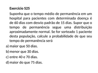 Exercício S25
Suponha que o tempo médio de permanência em um
hospital para pacientes com determinada doença é
de 60 dias com desvio padrão de 15 dias. Supor que o
tempo de permanência segue uma distribuição
aproximadamente normal. Se for sorteado 1 paciente
desta população, calcule a probabilidade de que seu
tempo de permanência será
a) maior que 50 dias.
b)menor que 30 dias.
c) entre 40 e 70 dias.
d)maior do que 75 dias.
 