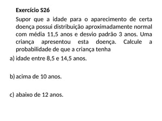Exercício S26
Supor que a idade para o aparecimento de certa
doença possui distribuição aproximadamente normal
com média 11,5 anos e desvio padrão 3 anos. Uma
criança apresentou esta doença. Calcule a
probabilidade de que a criança tenha
a) idade entre 8,5 e 14,5 anos.
b)acima de 10 anos.
c) abaixo de 12 anos.
 