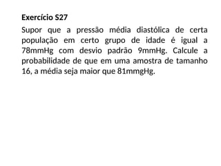 Exercício S27
Supor que a pressão média diastólica de certa
população em certo grupo de idade é igual a
78mmHg com desvio padrão 9mmHg. Calcule a
probabilidade de que em uma amostra de tamanho
16, a média seja maior que 81mmgHg.
 