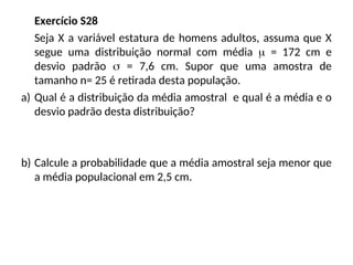 Exercício S28
Seja X a variável estatura de homens adultos, assuma que X
segue uma distribuição normal com média  = 172 cm e
desvio padrão  = 7,6 cm. Supor que uma amostra de
tamanho n= 25 é retirada desta população.
a) Qual é a distribuição da média amostral e qual é a média e o
desvio padrão desta distribuição?
b) Calcule a probabilidade que a média amostral seja menor que
a média populacional em 2,5 cm.
 