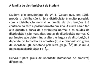 A família de distribuições t de Student
Student é o pseudônimo de W. S. Gosset que, em 1908,
propôs a distribuição t. Esta distribuição é muito parecida
com a distribuição normal. A família de distribuições t é
centrada no zero e possui formato em sino. A curva não é tão
alta quanto a curva da distribuição normal e as caudas da
distribuição t são mais altas que as da distribuição normal. O
parâmetro que determina a altura e largura da distribuição t
depende do tamanho da amostra (n) e é denominado graus
de liberdade (gl), denotado pela letra grega ( ) (lê-se ni). A
notação da distribuição t é .
Curvas t para graus de liberdade (tamanhos de amostra)
diferentes.


t
 