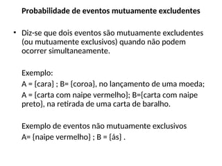Probabilidade de eventos mutuamente excludentes
• Diz-se que dois eventos são mutuamente excludentes
(ou mutuamente exclusivos) quando não podem
ocorrer simultaneamente.
Exemplo:
A = {cara} ; B= {coroa}, no lançamento de uma moeda;
A = {carta com naipe vermelho}; B={carta com naipe
preto}, na retirada de uma carta de baralho.
Exemplo de eventos não mutuamente exclusivos
A= {naipe vermelho} ; B = {ás} .
 