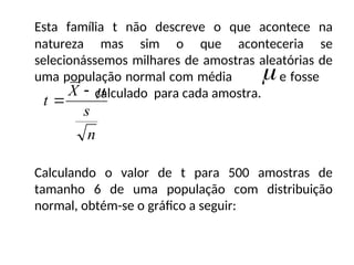 Esta família t não descreve o que acontece na
natureza mas sim o que aconteceria se
selecionássemos milhares de amostras aleatórias de
uma população normal com média e fosse
calculado para cada amostra.
Calculando o valor de t para 500 amostras de
tamanho 6 de uma população com distribuição
normal, obtém-se o gráfico a seguir:

n
s
X
t



 