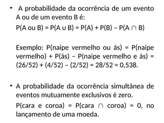 • A probabilidade da ocorrência de um evento
A ou de um evento B é:
P(A ou B) = P(A υ B) = P(A) + P(B) – P(A  B)
Exemplo: P(naipe vermelho ou ás) = P(naipe
vermelho) + P(ás) – P(naipe vermelho e ás) =
(26/52) + (4/52) – (2/52) = 28/52 = 0,538.
• A probabilidade da ocorrência simultânea de
eventos mutuamente exclusivos é zero.
P(cara e coroa) = P(cara  coroa) = 0, no
lançamento de uma moeda.
 