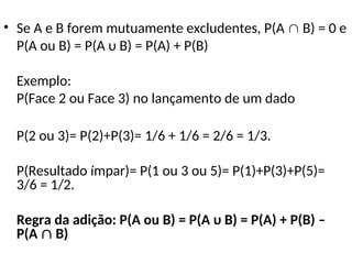 • Se A e B forem mutuamente excludentes, P(A  B) = 0 e
P(A ou B) = P(A υ B) = P(A) + P(B)
Exemplo:
P(Face 2 ou Face 3) no lançamento de um dado
P(2 ou 3)= P(2)+P(3)= 1/6 + 1/6 = 2/6 = 1/3.
P(Resultado ímpar)= P(1 ou 3 ou 5)= P(1)+P(3)+P(5)=
3/6 = 1/2.
Regra da adição: P(A ou B) = P(A υ B) = P(A) + P(B) –
P(A  B)
 