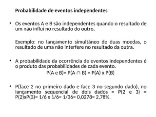 Probabilidade de eventos independentes
• Os eventos A e B são independentes quando o resultado de
um não influi no resultado do outro.
Exemplo: no lançamento simultâneo de duas moedas, o
resultado de uma não interfere no resultado da outra.
• A probabilidade da ocorrência de eventos independentes é
o produto das probabilidades de cada evento.
P(A e B)= P(A  B) = P(A) x P(B)
• P(face 2 no primeiro dado e face 3 no segundo dado), no
lançamento sequencial de dois dados = P(2 e 3) =
P(2)xP(3)= 1/6 x 1/6= 1/36= 0,0278= 2,78%.
 