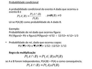 Probabilidade condicional
A probabilidade condicional do evento A dado que ocorreu o
evento B é
, para
Lê-se P(A|B) como probabilidade de A dado B.
Exemplo:
Probabilidade de rei dado que ocorreu figura:
P(r|figura)= P(r e figura)/P(figura)= 4/52  12/52= 4/12= 1/3
• Probabilidade de rei, dado que ocorreu copas:
P(r|)= P(r e )/P()= 1/5213/52= 1/13
Regra da multiplicação
se A e B forem independentes, P(A|B) = P(A) e como consequência,
)
(
)
(
)
|
(
B
P
B
A
P
B
A
P

 0
)
( 
B
P
)
(
)
|
(
)
( B
xP
B
A
P
B
A
P 

)
(
)
(
)
( B
xP
A
P
B
A
P 

 