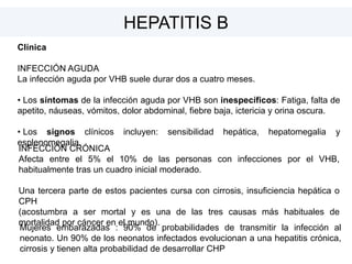 Clínica
INFECCIÓN AGUDA
La infección aguda por VHB suele durar dos a cuatro meses.
• Los síntomas de la infección aguda por VHB son inespecíficos: Fatiga, falta de
apetito, náuseas, vómitos, dolor abdominal, fiebre baja, ictericia y orina oscura.
• Los signos clínicos incluyen: sensibilidad hepática, hepatomegalia y
esplenomegalia.
HEPATITIS B
INFECCIÓN CRÓNICA
Afecta entre el 5% el 10% de las personas con infecciones por el VHB,
habitualmente tras un cuadro inicial moderado.
Una tercera parte de estos pacientes cursa con cirrosis, insuficiencia hepática o
CPH
(acostumbra a ser mortal y es una de las tres causas más habituales de
mortalidad por cáncer en el mundo).
Mujeres embarazadas : 90% de probabilidades de transmitir la infección al
neonato. Un 90% de los neonatos infectados evolucionan a una hepatitis crónica,
cirrosis y tienen alta probabilidad de desarrollar CHP
 