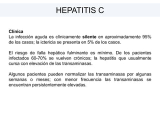 Clínica
La infección aguda es clínicamente silente en aproximadamente 95%
de los casos; la ictericia se presenta en 5% de los casos.
El riesgo de falla hepática fulminante es mínimo. De los pacientes
infectados 60-70% se vuelven crónicos; la hepatitis que usualmente
cursa con elevación de las transaminasas.
Algunos pacientes pueden normalizar las transaminasas por algunas
semanas o meses; con menor frecuencia las transaminasas se
encuentran persistentemente elevadas.
HEPATITIS C
 