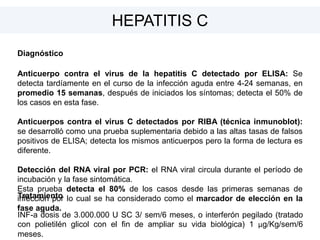 Diagnóstico
Anticuerpo contra el virus de la hepatitis C detectado por ELISA: Se
detecta tardíamente en el curso de la infección aguda entre 4-24 semanas, en
promedio 15 semanas, después de iniciados los síntomas; detecta el 50% de
los casos en esta fase.
Anticuerpos contra el virus C detectados por RIBA (técnica inmunoblot):
se desarrolló como una prueba suplementaria debido a las altas tasas de falsos
positivos de ELISA; detecta los mismos anticuerpos pero la forma de lectura es
diferente.
Detección del RNA viral por PCR: el RNA viral circula durante el período de
incubación y la fase sintomática.
Esta prueba detecta el 80% de los casos desde las primeras semanas de
infección por lo cual se ha considerado como el marcador de elección en la
fase aguda.
HEPATITIS C
Tratamiento
INF-a dosis de 3.000.000 U SC 3/ sem/6 meses, o interferón pegilado (tratado
con polietilén glicol con el fin de ampliar su vida biológica) 1 μg/Kg/sem/6
meses.
 