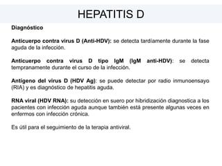 Diagnóstico
Anticuerpo contra virus D (Anti-HDV): se detecta tardíamente durante la fase
aguda de la infección.
Anticuerpo contra virus D tipo IgM (IgM anti-HDV): se detecta
tempranamente durante el curso de la infección.
Antígeno del virus D (HDV Ag): se puede detectar por radio inmunoensayo
(RIA) y es diagnóstico de hepatitis aguda.
RNA viral (HDV RNA): su detección en suero por hibridización diagnostica a los
pacientes con infección aguda aunque también está presente algunas veces en
enfermos con infección crónica.
Es útil para el seguimiento de la terapia antiviral.
HEPATITIS D
 