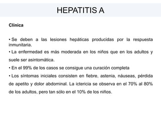 Clínica
• Se deben a las lesiones hepáticas producidas por la respuesta
inmunitaria.
• La enfermedad es más moderada en los niños que en los adultos y
suele ser asintomática.
• En el 99% de los casos se consigue una curación completa
• Los síntomas iniciales consisten en fiebre, astenia, náuseas, pérdida
de apetito y dolor abdominal. La ictericia se observa en el 70% al 80%
de los adultos, pero tan sólo en el 10% de los niños.
HEPATITIS A
 