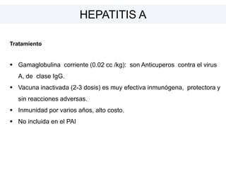 Tratamiento
 Gamaglobulina corriente (0.02 cc /kg): son Anticuperos contra el virus
A, de clase IgG.
 Vacuna inactivada (2-3 dosis) es muy efectiva inmunógena, protectora y
sin reacciones adversas.
 Inmunidad por varios años, alto costo.
 No incluida en el PAI
HEPATITIS A
 