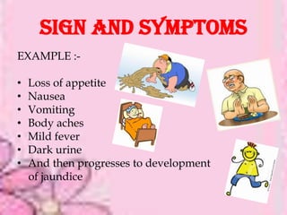 SIGN AND SYMPTOMS
EXAMPLE :-

•   Loss of appetite
•   Nausea
•   Vomiting
•   Body aches
•   Mild fever
•   Dark urine
•   And then progresses to development
    of jaundice
 