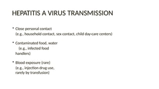 HEPATITIS A VIRUS TRANSMISSION
• Close personal contact
(e.g., household contact, sex contact, child day-care centers)
• Contaminated food, water
(e.g., infected food
handlers)
• Blood exposure (rare)
(e.g., injection drug use,
rarely by transfusion)
 