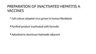 PREPARATION OF INACTIVATED HEPATITIS A
VACCINES
• Cell culture adapted virus grown in human fibroblasts
•Purified product inactivated with formalin
•Adsorbed to aluminum hydroxide adjuvant
 