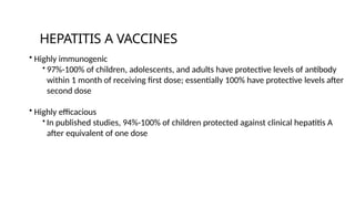 • Highly immunogenic
• 97%-100% of children, adolescents, and adults have protective levels of antibody
within 1 month of receiving first dose; essentially 100% have protective levels after
second dose
• Highly efficacious
• In published studies, 94%-100% of children protected against clinical hepatitis A
after equivalent of one dose
HEPATITIS A VACCINES
 