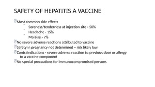 Most common side effects
 Soreness/tenderness at injection site - 50%
 Headache - 15%
 Malaise - 7%
No severe adverse reactions attributed to vaccine
Safety in pregnancy not determined – risk likely low
Contraindications - severe adverse reaction to previous dose or allergy
to a vaccine component
No special precautions for immunocompromised persons
SAFETY OF HEPATITIS A VACCINE
 