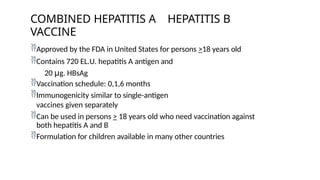 Approved by the FDA in United States for persons >18 years old
Contains 720 EL.U. hepatitis A antigen and
20 μg. HBsAg
Vaccination schedule: 0,1,6 months
Immunogenicity similar to single-antigen
vaccines given separately
Can be used in persons > 18 years old who need vaccination against
both hepatitis A and B
Formulation for children available in many other countries
COMBINED HEPATITIS A HEPATITIS B
VACCINE
 
