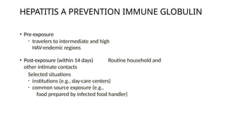 • Pre-exposure
• travelers to intermediate and high
HAV-endemic regions
• Post-exposure (within 14 days) Routine household and
other intimate contacts
Selected situations
• institutions (e.g., day-care centers)
• common source exposure (e.g.,
food prepared by infected food handler)
HEPATITIS A PREVENTION IMMUNE GLOBULIN
 