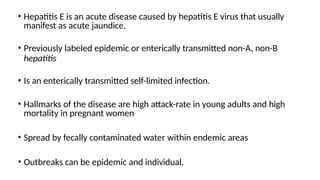 • Hepatitis E is an acute disease caused by hepatitis E virus that usually
manifest as acute jaundice.
• Previously labeled epidemic or enterically transmitted non-A, non-B
hepatitis
• Is an enterically transmitted self-limited infection.
• Hallmarks of the disease are high attack-rate in young adults and high
mortality in pregnant women
• Spread by fecally contaminated water within endemic areas
• Outbreaks can be epidemic and individual.
 