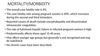 MORTALITY/MORBIDITY:
• The overall case fatality rate is 4%.
• The case fatality rate among pregnant women is 20%, which increases
during the second and third trimesters.
• Reported causes of death include encephalopathy and disseminated
intravascular coagulation.
• The rate of fulminant hepatic failure in infected pregnant women is high.
• Predominantly affects those aged 15-40 years.
• May affect younger age groups but generally is not recognized and may
be subclinical.
• No chronic cases have been described.
 