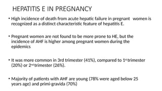 HEPATITIS E IN PREGNANCY
• High incidence of death from acute hepatic failure in pregnant women is
recognized as a distinct characteristic feature of hepatitis E.
• Pregnant women are not found to be more prone to HE, but the
incidence of AHF is higher among pregnant women during the
epidemics
• It was more common in 3rd trimester (41%), compared to 1st trimester
(20%) or 2nd trimester (26%).
• Majority of patients with AHF are young (78% were aged below 25
years age) and primi-gravida (70%)
 
