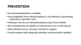 • No immunoprophylaxis is available.
• Immunoglobulin from infected patients is not effective in preventing
outbreaks or sporadic cases.
• Prototype vaccines are being developed using animal models.
• this is hindered by an inability to maintain the virus in cell cultures.
• Once infection occurs, therapy is limited to support.
• Provide patients with adequate hydration and electrolyte repletion.
PREVENTION
 