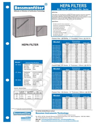 R

             Bossmanfilter                                                                                                                      HEPA FILTERS
                                                                                                                                         BH - Series ,BT - Series & BA - Series
           Ultimate in Filtration & Purification Technology
                                                                                                                             HEPA Filter

                                                                                                                             These filters are manufactured in multiple fold media spaced by aluminium separators
                                                                                                                             and packed in specially designed frames to provide rigidity and uniform air flow.




                                                                                                                                                               R
                                                                                                                             Bossmanfilter HEPA filter passes through stringent testing and finds reliability in critical
                                                                                                                             applications. These are with higher efficiency and lower pressure drop
                                                                                                                             allowing air-handling systems to stay cleaner and more efficiently.

                                                                                                                             Applications

                                                                                                                               ¨ Clean rooms for micro component
                                                                                                                               ¨ Electronic manufacture & assembly
                                                                                                                               ¨ Aerospace Engineering
                                                                                                                               ¨ Bicharged atmosphere
                                                                                                                               ¨ Laminar flow workstations




                                                                                                                                      r
                                                                                                                               ¨ Bio safe Hoods
                                                                                                                               ¨ Hospital Operating Theatre
                                                                                                                               ¨ Intensive care Units
                                                                                                                               ¨ Automic Research




                                                                                                                                   te
                                                                                                                            Pleated Filter - BH-Series - 3” Thickness ( 75mm ) @ 200 Pa

                                                                                                                                                                            Dimensions
                                                                                                                                Model                         Sizes         Actual size                Flow rate

                                            HEPA FILTER                                                                          B10-Series
                                                                                                                              BH-51551575
                                                                                                                                                            Height
                                                                                                                                                             508
                                                                                                                                                                                   Width
                                                                                                                                                                                   508
                                                                                                                                                                                                        M3/Hr
                                                                                                                                                                                                         432




                                                                                                                               fil
                                                                                                                              BH-61561575
                                                                                                                                   Size-3                    609                   609                   612
                                                                                                                              BH-61577075
                                                                                                                               Flow - 25 GPM                 609                   762                   756
                                                                                                                              BH-61592575                    609                   918                   900
                                                                                                                              BH-615122575
                                                                                                                                B20-SERIES                   609                   1220                 1224
                                                                                                                              BH-615153075                   609                   1524                 1512
                                                                                                                              BH-615183575
                                                                                                                                   Size-4                    609                   1828                 1836
                                                                                                                              BH-77077075
                                                                                                                               Flow - 50 GPM                 762                   762                   972
                                                                                                                              BH-77092575                    762                   918                  1152
                                                                                                                              BH-770122575
                                                                                                                an                                           762                   1220                 1512
                                                                                                                              BH-770153075
                                                                                                                                 B30-Series                  762                   1524                 1910
                Model                                                                                                         Bh770183575                    762                   1828                 2310
                                                             Technical Specifications
                 BH - Series                          Clasifications                      - H12-H14 to EN1822               Pleated Filter - BT-Series - 6” Thickness ( 150mm ) @ 250 Pa
                                                      Opp.Temp                             - 125°C (max)
                                                      PD at clean                          - 200                                                                            Dimensions
                                                      Filter thickness                    - 75mm                                Model                         Sizes         Actual size                Flow rate
                                                                                                                                                            Height                 Width                M3/Hr
                                                                                                         m

                  BT - Series                         Clasifications                      - H12-H14 to EN1822                 BT-312312150                   305                   305                   215
                                                      Opp.Temp                             - 125°C (max)                      BT-465465150                   457                   457                   360
                                                      PD at clean                          - 250 Pa                           BT-515515150                   508                   508                   576
                                                      Filter thickness                    - 150mm                             BT-615615150                   609                   609                   865
                                                                                                                              BT-615770150                   609                   762                  1080
                  BA - Series                         Clasifications                      - H12-H14 to En1822                 BT-615925150                   609                   918                  1260
                                                      Opp.Temp                             - 125°C (max)                      BT-6151225150                  609                   1220                 1700
                                                                                              ss


                                                      PD at clean                          - 250 Pa                           BT-6151530150                  609                   1524                 2125
                                                      Filter thickness                    - 300mm                             BT-6151835150                  609                   1828                 2560
                                                                                                                              BT-770770150                   762                   762                  1332
                                                                                                                              BT-770925150                   762                   918                  1584
          Technical (Absolute Filters)
          These can be provided to efficiencies and performance as shown below:
                                                                                                                              BT-7701225150                  762                   1220                 2125

                                     Overall                       Local Value       For                                    Pleated Filter - BA-Series - 12” Thickness ( 300mm ) @ 250 Pa
                                                        Bo



                GRADE               Efficiency                      Efficiency ISO 14644:1999
                   H12                  99.5%                                -                 ISO Class 8                                                                  Dimensions
                   H13                 99.95%                          99.75%                  ISO Class 6
                                                                                                                                Model                         Sizes         Actual size                Flow rate
                   H14                99.995%                         99.975%                  ISO Class 5                                                  Height                 Width                M3/Hr
                                                                                                                              BA-312312300                   305                   305                   432
                                                                                                                              BA-465465300                   457                   457                   972
                                                                                                                              BA-515515300                   508                   508                  1115
                                                                                                                              BA-615615300                   609                   609                  1700
                                                                                                                              BA-615770300                   609                   762                  2125
                                                                                                                              BA-615925300                   609                   918                  2556
Bossmanfilter reserves the right to modify, in any moment technical details without notice.                                   BA-6151225300                  609                   1220                 3385
                      Accessories shown in the pictures are not a part of the equipments

                                                                                       R        For further details,Please contact

          Bossmanfilter                                                                         Bossman Instruments Technology
        Ultimate in Filtration & Purification Technology                                                                                   An ISO 9001:2008 Certified Company
                                                                                       R        No. 401/2, G/8 (A), Swastik Manandi Arcade,Ground Floor, S.C. Road, Bangalore - 560 020. INDIA .
                                                                                                Ph : 91-80-2346 3313, Telefax : 91-80-2346 3313
                                                                                                Web site : www.bossmaninternational.com , www.bossmanfilter.com ,
                                                                                                E-mail   : bossmanfilter@bossmaninternational.com,info@bossmanfilter.com
 